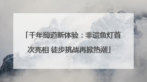 千年蜀道新体验：非遗鱼灯首次亮相 徒步挑战再掀热潮