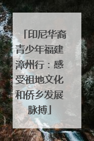 印尼华裔青少年福建漳州行：感受祖地文化和侨乡发展脉搏