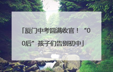 厦门中考圆满收官！“00后”孩子们告别初中