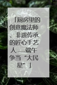 厨房里的创意魔法师、非遗传承的匠心手艺人……端午争当“大民星”