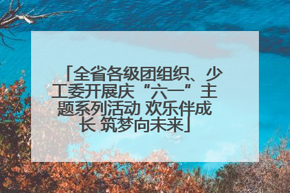 全省各级团组织、少工委开展庆“六一”主题系列活动 欢乐伴成长 筑梦向未来