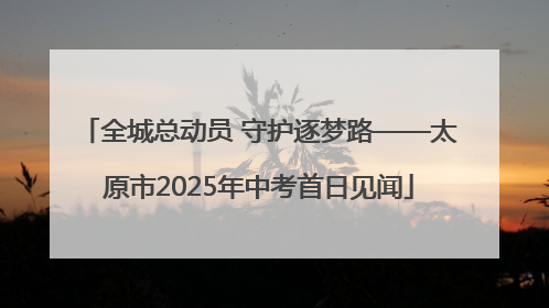全城总动员 守护逐梦路——太原市2025年中考首日见闻