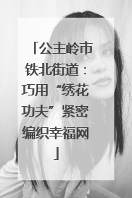 公主岭市铁北街道：巧用“绣花功夫”紧密编织幸福网