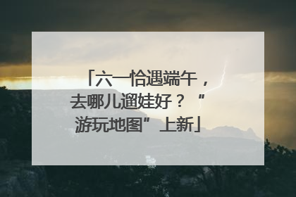 六一恰遇端午，去哪儿遛娃好？“游玩地图”上新