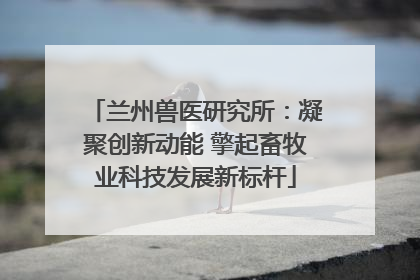 兰州兽医研究所：凝聚创新动能 擎起畜牧业科技发展新标杆