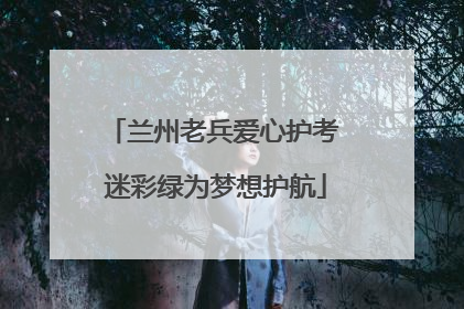 兰州老兵爱心护考 迷彩绿为梦想护航