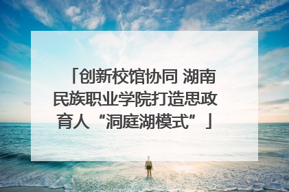 创新校馆协同 湖南民族职业学院打造思政育人“洞庭湖模式”