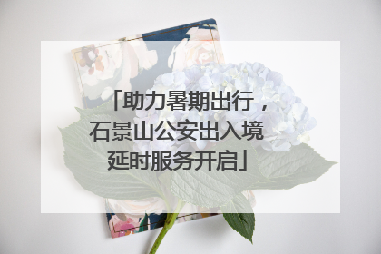 助力暑期出行，石景山公安出入境延时服务开启