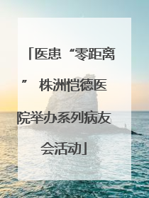 医患“零距离” 株洲恺德医院举办系列病友会活动