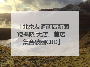 北京友谊商店新面貌揭晓 大店、首店集合破圈CBD