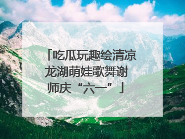 吃瓜玩趣绘清凉 龙湖萌娃歌舞谢师庆“六一”
