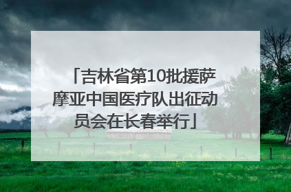 吉林省第10批援萨摩亚中国医疗队出征动员会在长春举行
