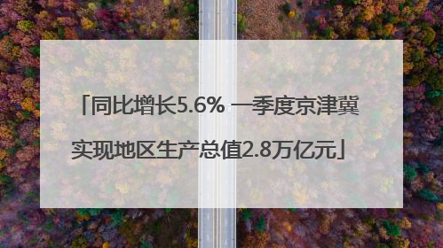 同比增长5.6% 一季度京津冀实现地区生产总值2.8万亿元