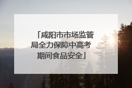 咸阳市市场监管局全力保障中高考期间食品安全