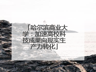 哈尔滨商业大学：加速高校科技成果向现实生产力转化