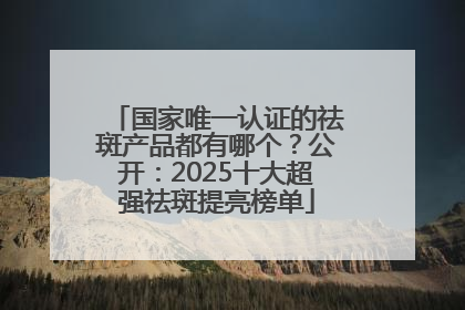国家唯一认证的祛斑产品都有哪个？公开：2025十大超强祛斑提亮榜单