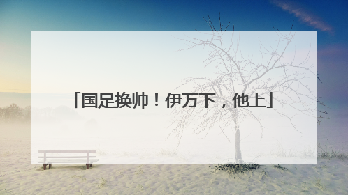 国足换帅！伊万下，他上