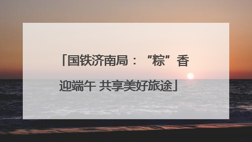 国铁济南局：“粽”香迎端午 共享美好旅途