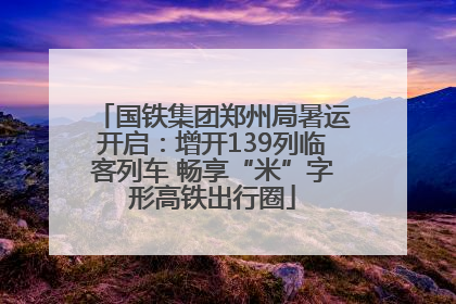 国铁集团郑州局暑运开启：增开139列临客列车 畅享“米”字形高铁出行圈