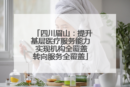 四川眉山：提升基层医疗服务能力 实现机构全覆盖转向服务全覆盖