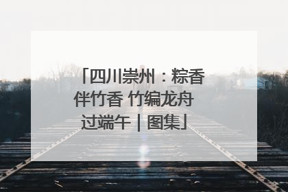 四川崇州：粽香伴竹香 竹编龙舟过端午｜图集