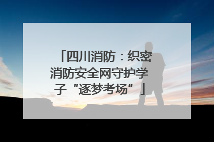 四川消防：织密消防安全网守护学子“逐梦考场”