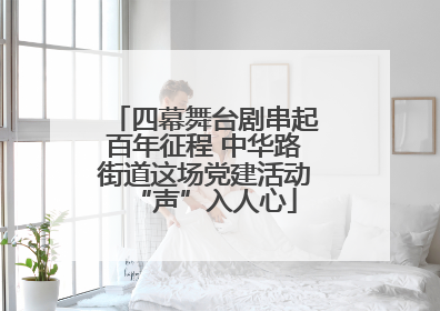 四幕舞台剧串起百年征程 中华路街道这场党建活动“声”入人心