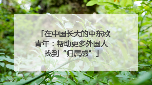 在中国长大的中东欧青年：帮助更多外国人找到“归属感”