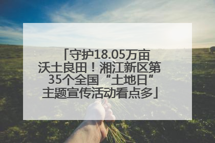 守护18.05万亩沃土良田！湘江新区第35个全国“土地日”主题宣传活动看点多