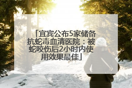宜宾公布5家储备抗蛇毒血清医院：被蛇咬伤后2小时内使用效果最佳