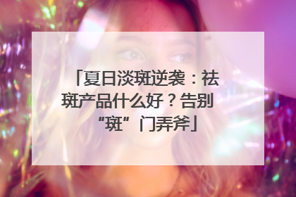 夏日淡斑逆袭：祛斑产品什么好？告别“斑”门弄斧