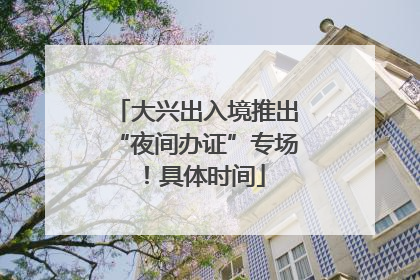 大兴出入境推出“夜间办证”专场！具体时间