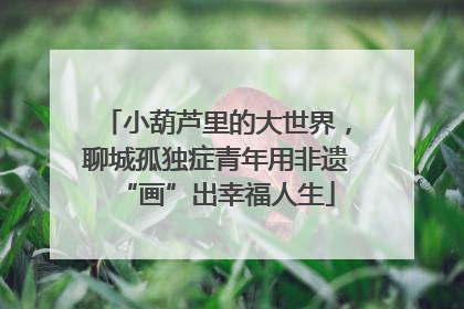 小葫芦里的大世界，聊城孤独症青年用非遗“画”出幸福人生
