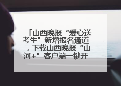 山西晚报“爱心送考生”新增报名通道，下载山西晚报“山河+”客户端一键开启高考爱心护航