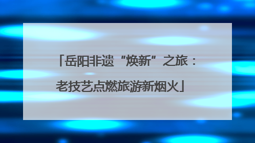 岳阳非遗“焕新”之旅：老技艺点燃旅游新烟火