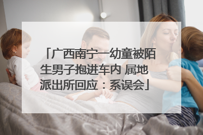 广西南宁一幼童被陌生男子抱进车内 属地派出所回应：系误会