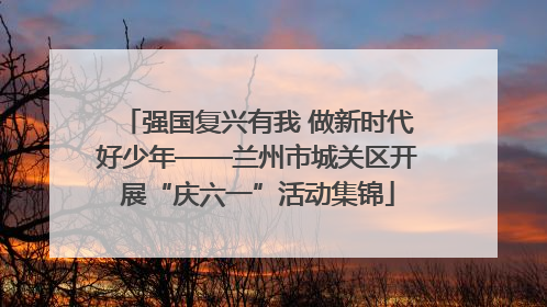 强国复兴有我 做新时代好少年——兰州市城关区开展“庆六一”活动集锦