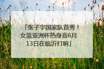 张子宇国家队首秀！女篮亚洲杯热身赛6月13日在临沂打响