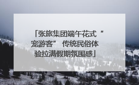 张旅集团端午花式“宠游客” 传统民俗体验拉满假期氛围感