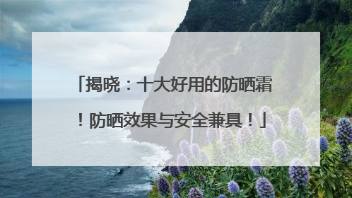 揭晓：十大好用的防晒霜！防晒效果与安全兼具！