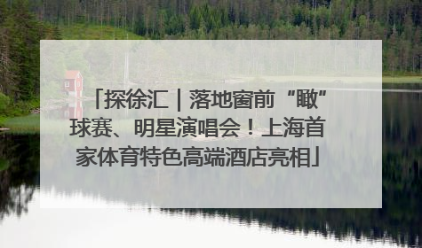 探徐汇｜落地窗前“瞰”球赛、明星演唱会！上海首家体育特色高端酒店亮相