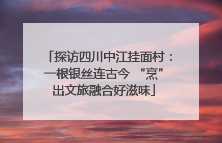 探访四川中江挂面村：一根银丝连古今 “烹”出文旅融合好滋味