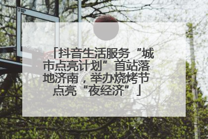 抖音生活服务“城市点亮计划”首站落地济南，举办烧烤节点亮“夜经济”