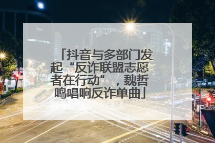 抖音与多部门发起“反诈联盟志愿者在行动”，魏哲鸣唱响反诈单曲