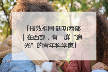 报效祖国 建功西部｜在西部，有一群“追光”的青年科学家