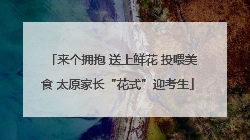 来个拥抱 送上鲜花 投喂美食 太原家长“花式”迎考生