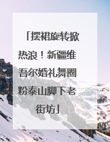 摆裙旋转掀热浪！新疆维吾尔婚礼舞圈粉泰山脚下老街坊