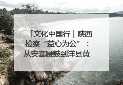 文化中国行｜陕西检察“益心为公”：从安塞腰鼓到洋县黄酒的非遗守护