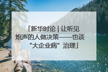 新华时论 | 让听见炮声的人做决策——也谈“大企业病”治理