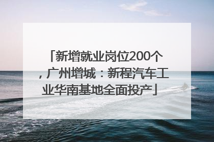 新增就业岗位200个，广州增城：新程汽车工业华南基地全面投产